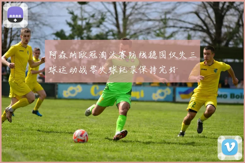 阿森纳欧冠淘汰赛防线稳固仅失三球运动战零失球纪录保持完好