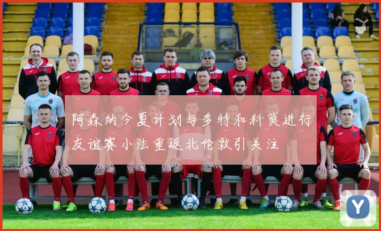 阿森纳今夏计划与多特和科莫进行友谊赛小法重返北伦敦引关注