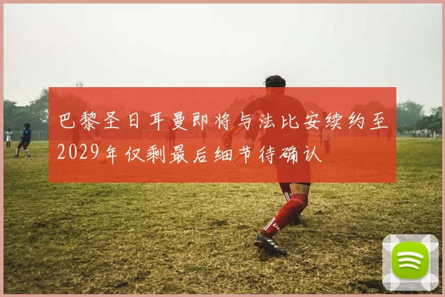 巴黎圣日耳曼即将与法比安续约至2029年仅剩最后细节待确认