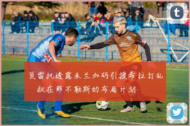 莫雷托透露米兰加码引援希拉打乱囧叔在那不勒斯的布局计划