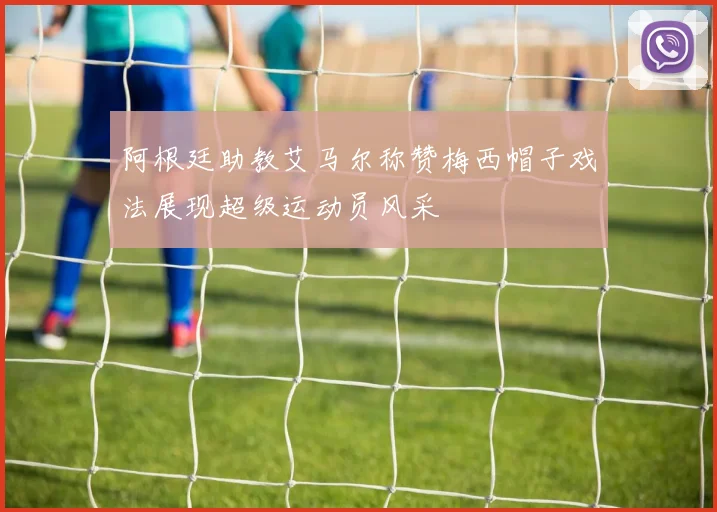 阿根廷助教艾马尔称赞梅西帽子戏法展现超级运动员风采
