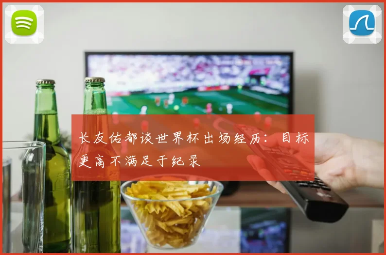 长友佑都谈世界杯出场经历：目标更高不满足于纪录