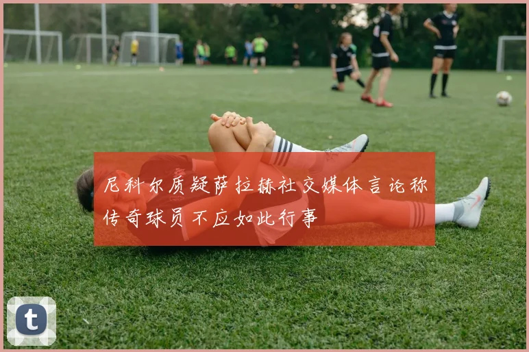 尼科尔质疑萨拉赫社交媒体言论称传奇球员不应如此行事