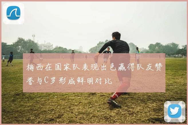 梅西在国家队表现出色赢得队友赞誉与C罗形成鲜明对比