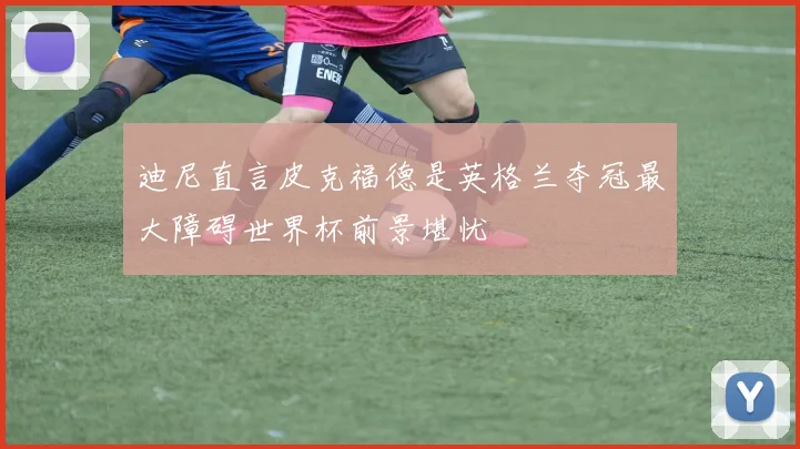 迪尼直言皮克福德是英格兰夺冠最大障碍世界杯前景堪忧