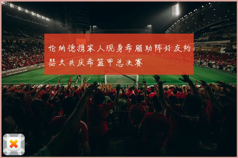 伦纳德携家人现身希腊助阵好友约瑟夫共庆希篮甲总决赛