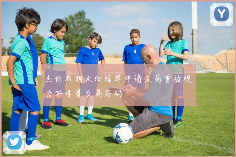 杰伦布朗未向绿军申请交易曾被视为字母哥交易筹码