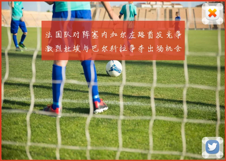 法国队对阵塞内加尔左路首发竞争激烈杜埃与巴尔科拉争夺出场机会