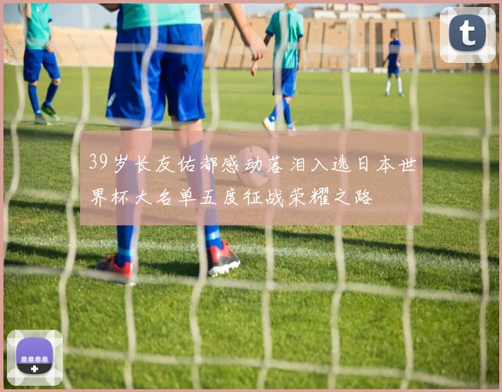 39岁长友佑都感动落泪入选日本世界杯大名单五度征战荣耀之路