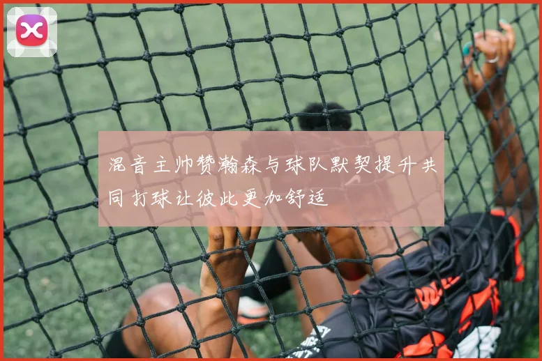 混音主帅赞瀚森与球队默契提升共同打球让彼此更加舒适