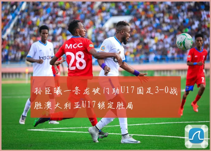孙臣曦一条龙破门助U17国足3-0战胜澳大利亚U17锁定胜局