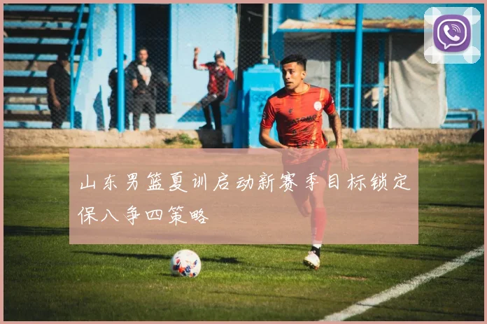 山东男篮夏训启动新赛季目标锁定保八争四策略
