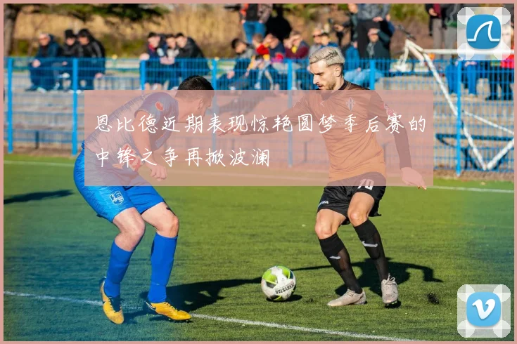 恩比德近期表现惊艳圆梦季后赛的中锋之争再掀波澜