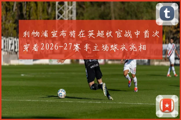 利物浦宣布将在英超收官战中首次穿着2026-27赛季主场球衣亮相